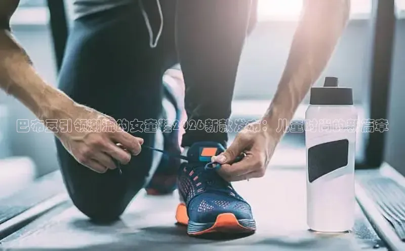 巴布豆引领潮流的女童鞋2026新款发布：儿童时尚的新篇章